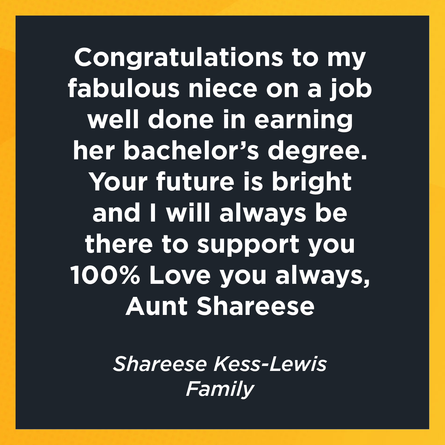 Congratulations to my fabulous niece on a job well done in earning her bachelor's degree.  Your future is bright and I will always be there to support you 100% Love you always, Aunt Shareese   Shareese Kess-Lewis  Family 