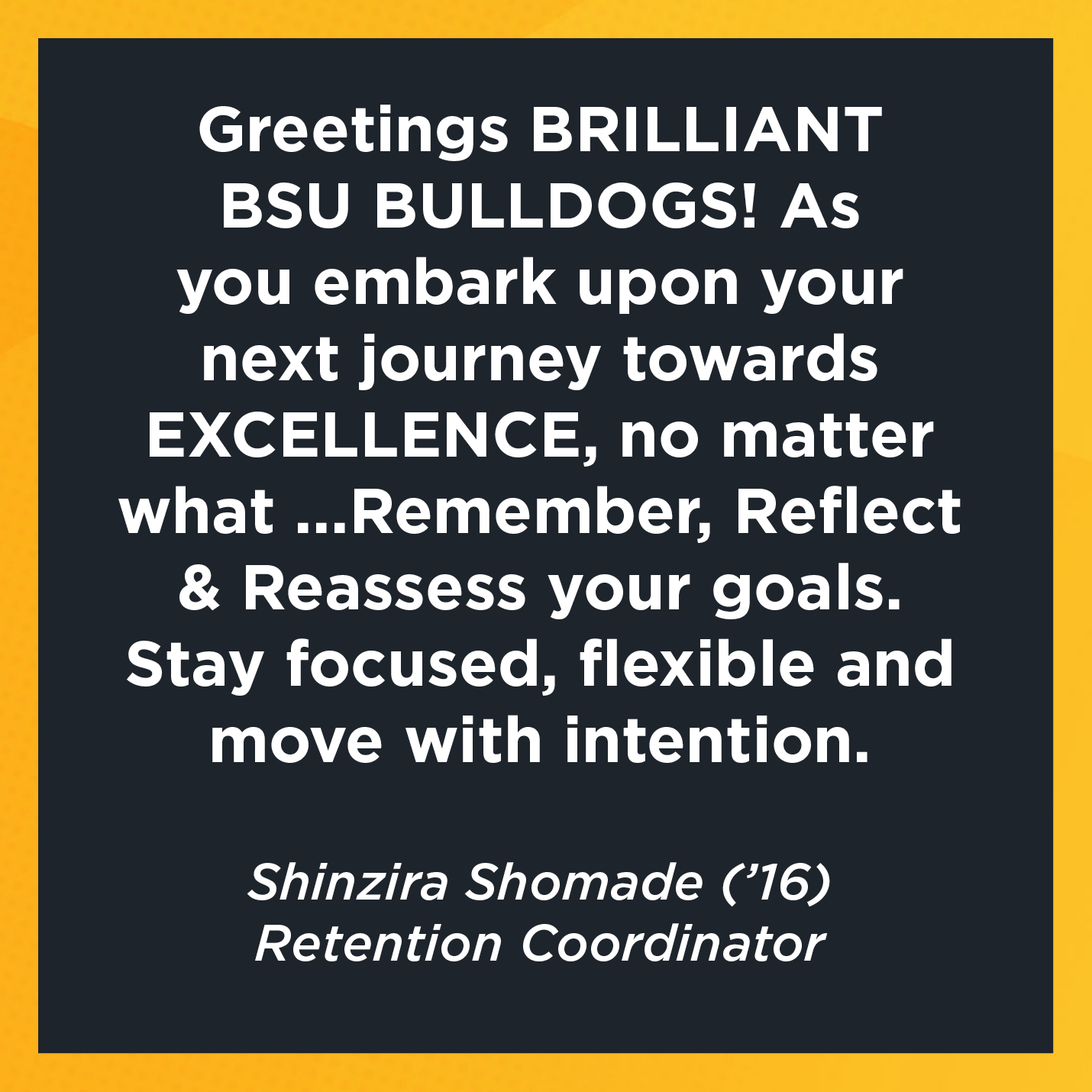 Greetings BRILLIANT BSU BULLDOGS! As you embark upon your next journey towards EXCELLENCE, no matter what ...Remember, Reflect & Reassess your goals. Stay focused, flexible and move with intention.    Shinzira Shomade (’16)  Retention Coordinator 