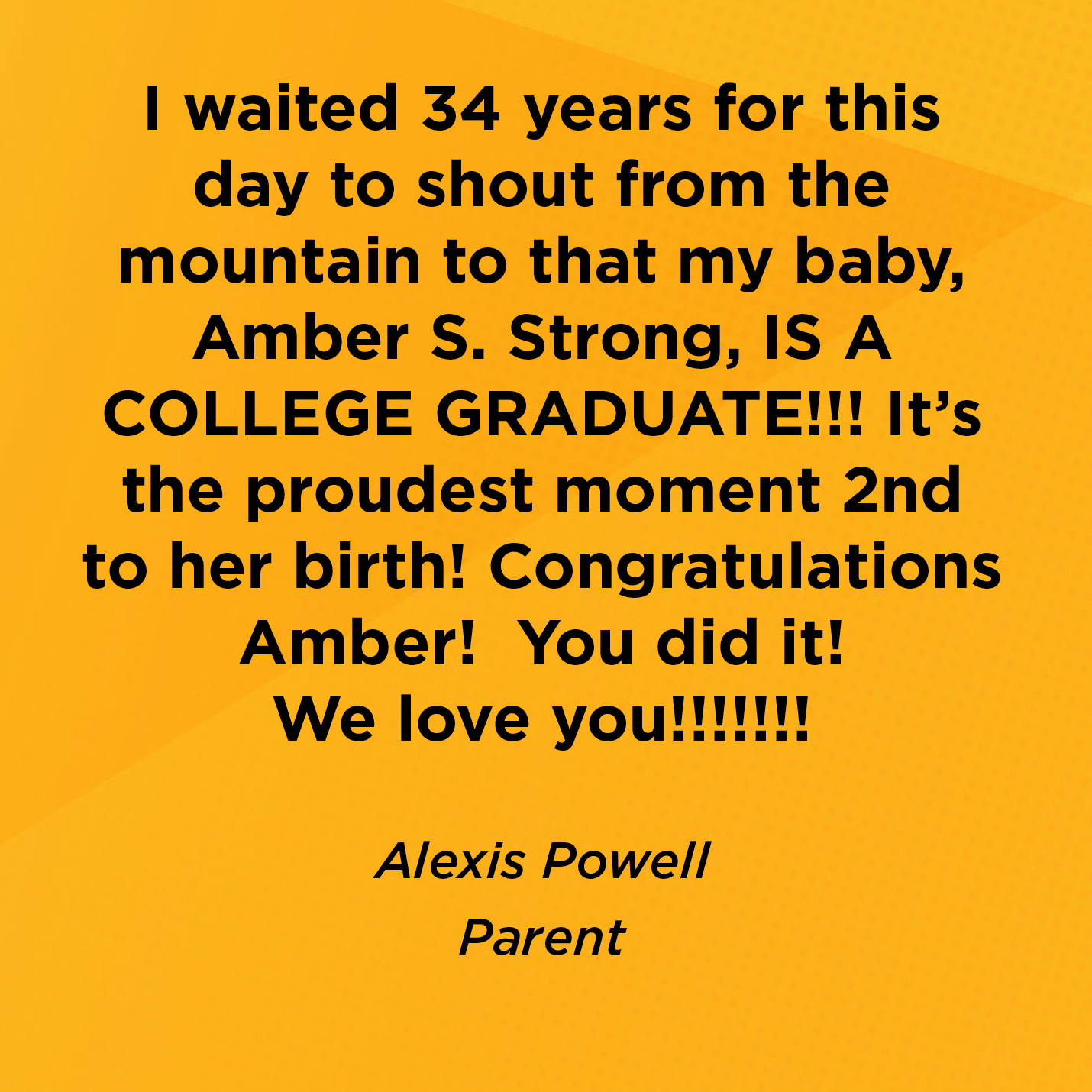 I waited 34 years for this day to shout from the mountain to that my baby, Amber S. Strong, IS A COLLEGE GRADUATE!!! It's the proudest moment 2nd to her birth! Congratulations Amber!  You did it! We love you!!!!!!!   Alexis Powell  Parent    