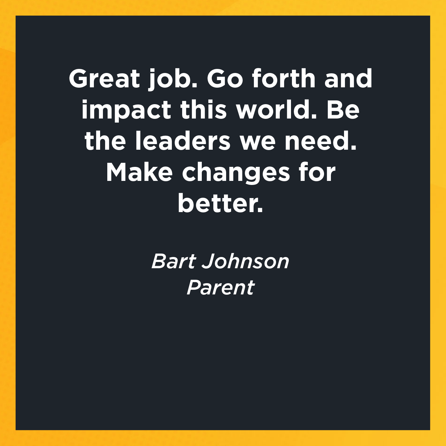 Great job. Go forth and impact this world. Be the leaders we need. Make changes for better.   Bart Johnson  Parent    