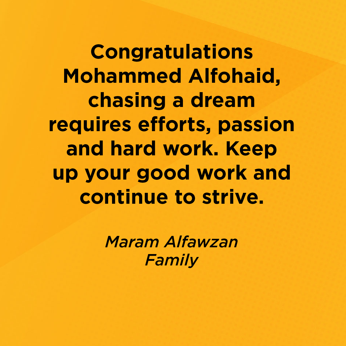 Congratulations Mohammed Alfohaid, chasing a dream requires efforts, passion and hard work. Keep up your good work and continue to strive.    Maram Alfawzan  Family    