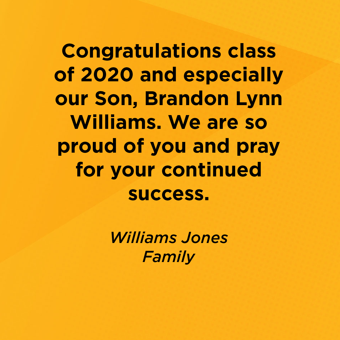 Congratulations class of 2020 and especially our Son, Brandon Lynn Williams. We are so proud of you and pray for your continued success.    Williams Jones  Family    