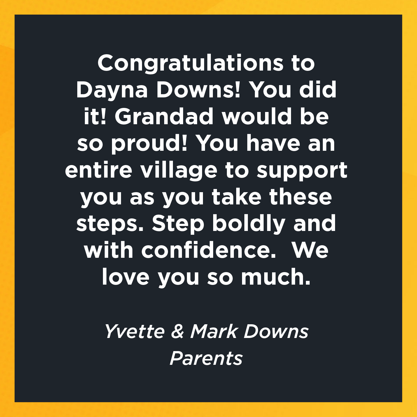 Congratulations to Dayna Downs! You did it! Grandad would be so proud! You have an entire village to support you as you take these steps.  Step boldly and with confidence.  We love you so much.    Yvette & Mark Downs  Parents 