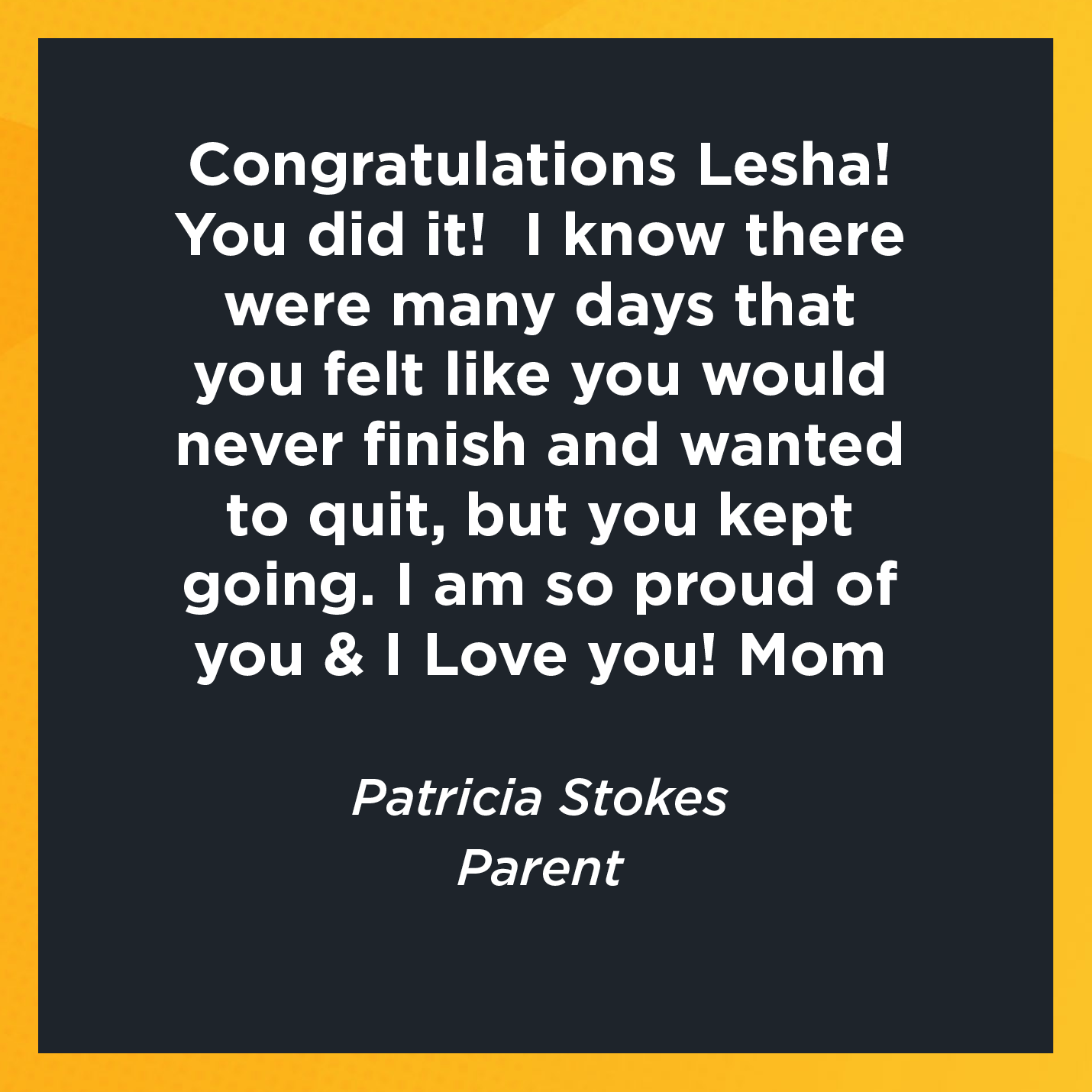 Congratulations Lesha! You did it!  I know there were many days that you felt like you would never finish and wanted to quit, but you kept going. I am so proud of you & I Love you! Mom  Patricia Stokes  Parent 