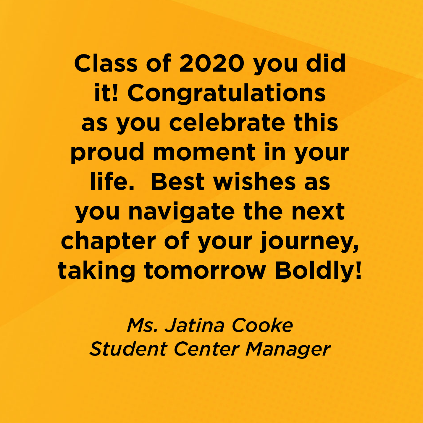 Class of 2020 you did it! Congratulations as you celebrate this proud moment in your life.  Best wishes as you navigate the next chapter of your journey, taking tomorrow Boldly!        Ms. Jatina Cooke  Student Center Manager     