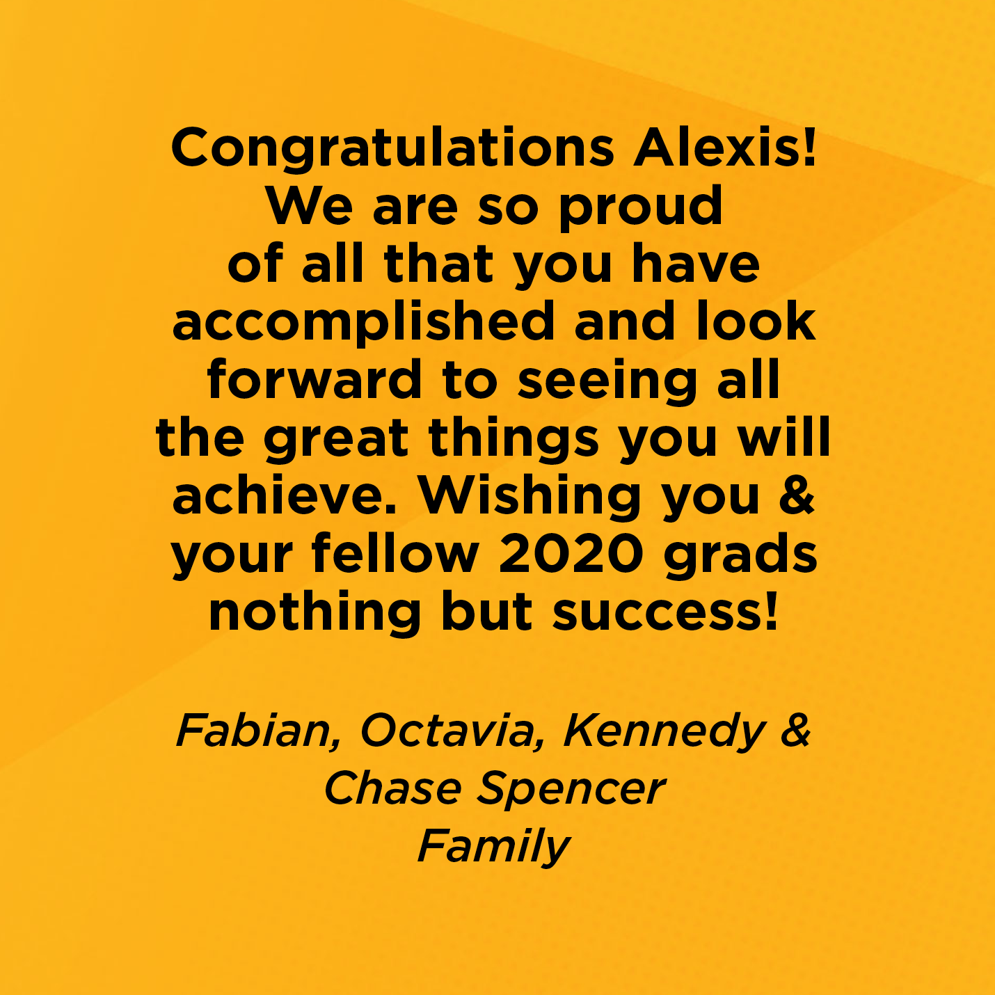 Congratulations Alexis! We are so proud of all that you have accomplished and look forward to seeing all the great things you will achieve. Wishing you & your fellow 2020 grads nothing but success!    Fabian, Octavia, Kennedy & Chase Spencer  Family 