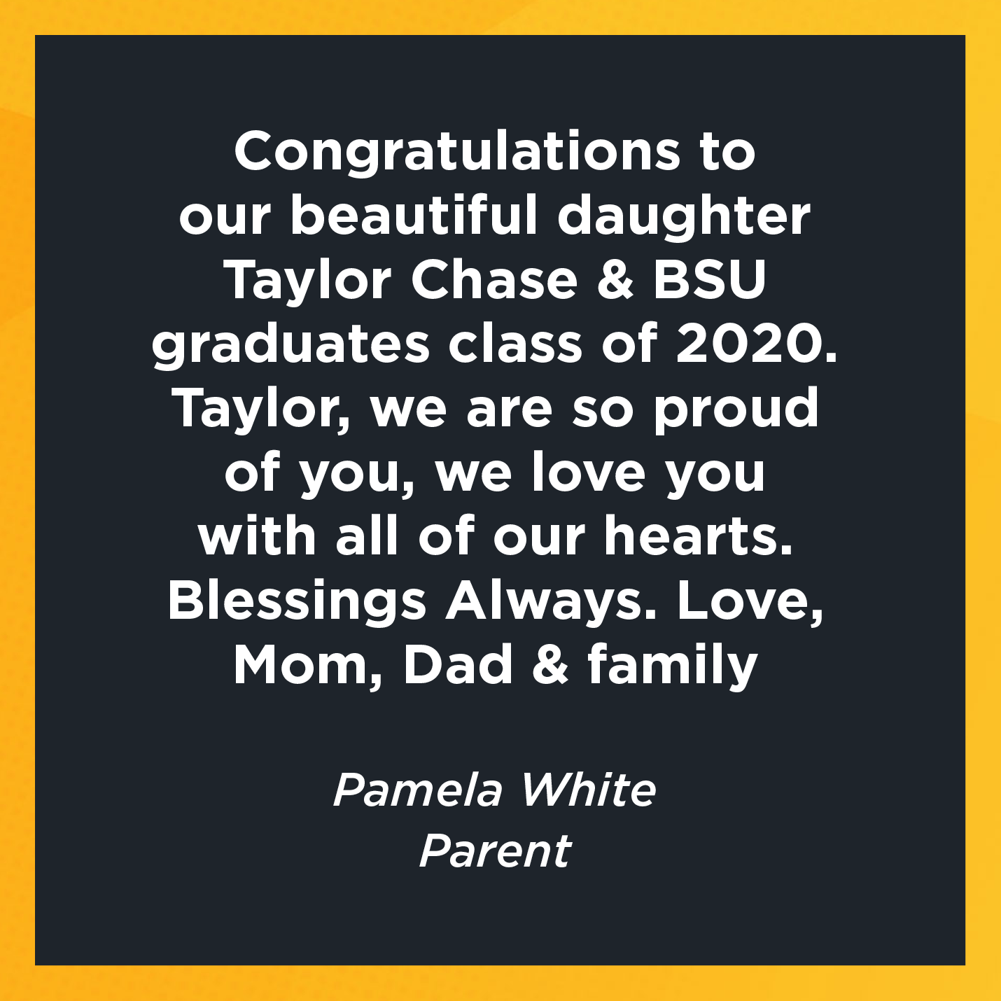 Congratulations to our beautiful daughter Taylor Chase & BSU graduates class of 2020. Taylor, we are so proud of you, we love you with all of our hearts.  Blessings Always. Love, Mom, Dad & family     Pamela White  Parent 