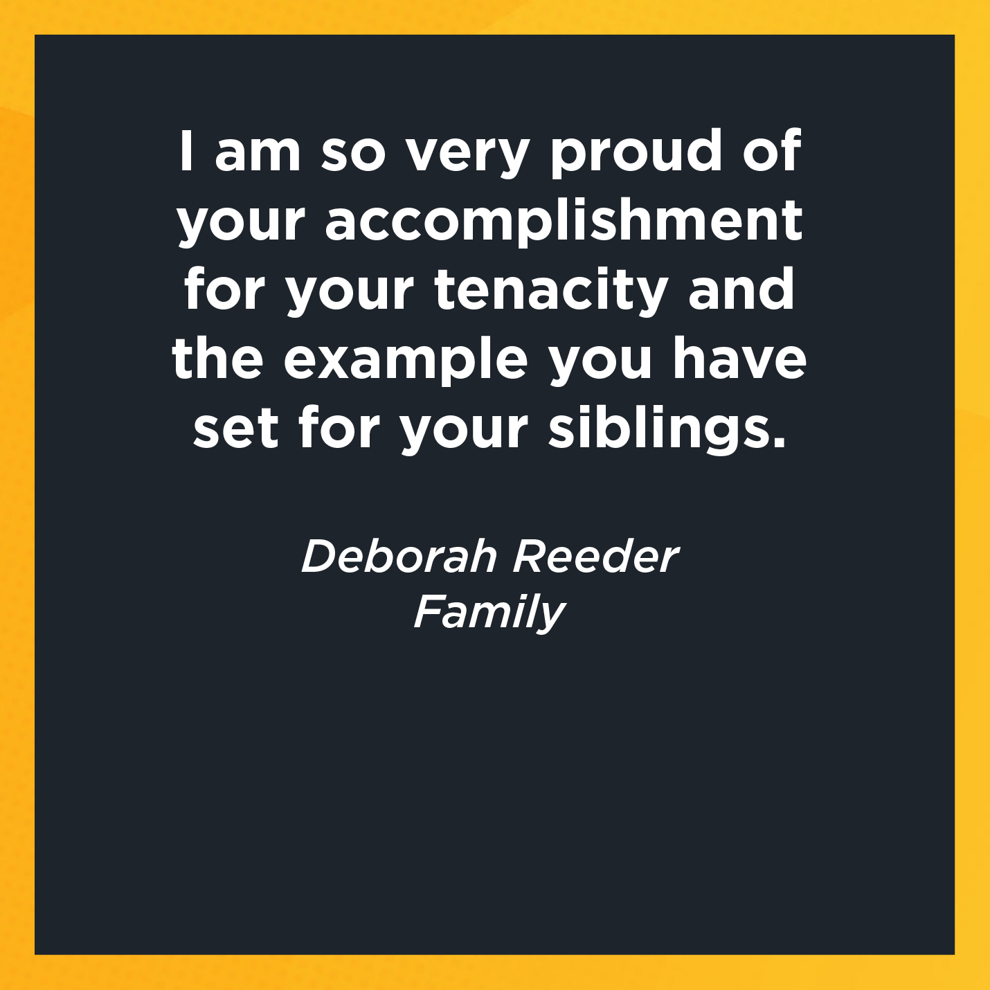 I am so very proud of your accomplishment for your tenacity and the example you have set for your siblings.   Deborah Reeder  Family     