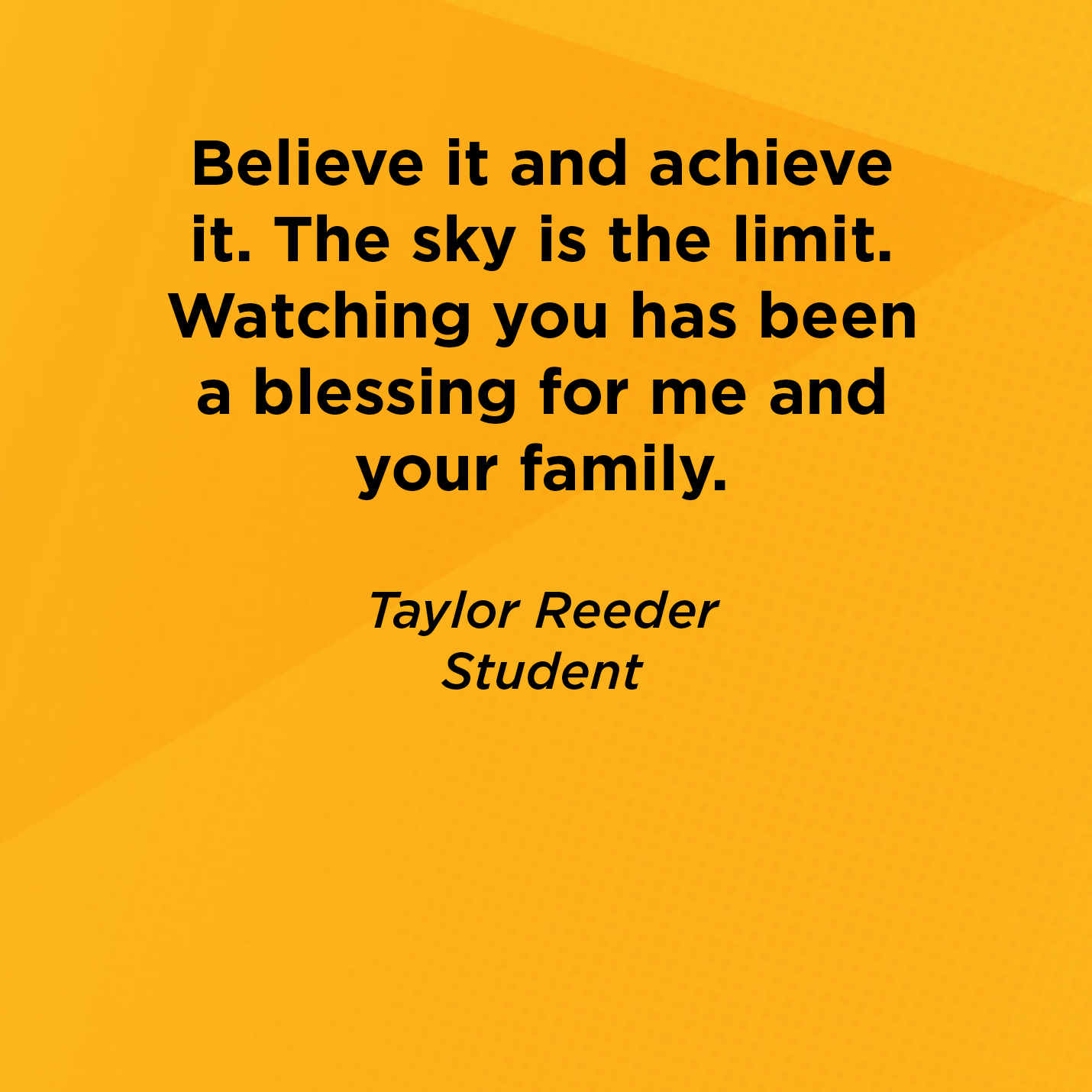 Believe it and achieve it. The sky is the limit. Watching you has been a blessing for me and your family.   Taylor Reeder  Student    