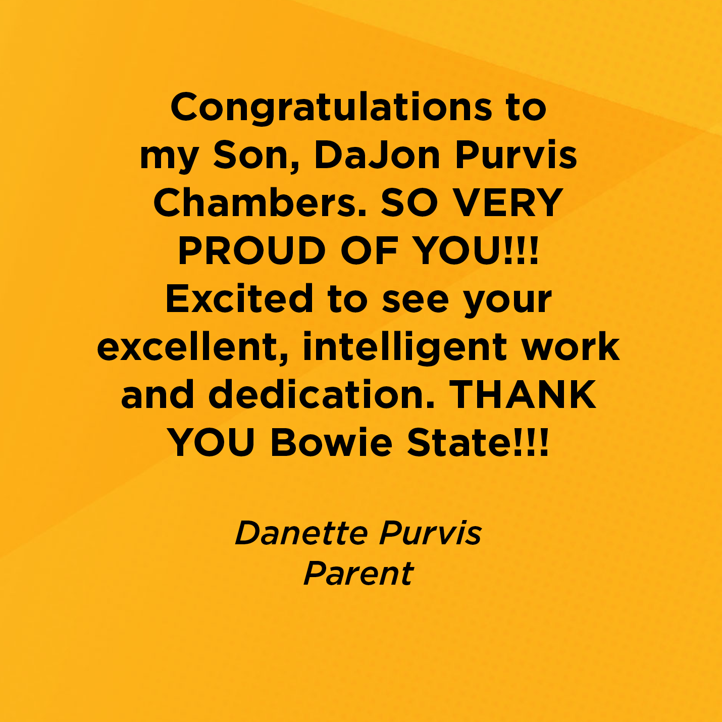 Congratulations to my Son, DaJon Purvis Chambers. SO VERY PROUD OF YOU!!! Excited to see your excellent, intelligent work and dedication. THANK YOU Bowie State!!!   Danette Purvis  Parent 