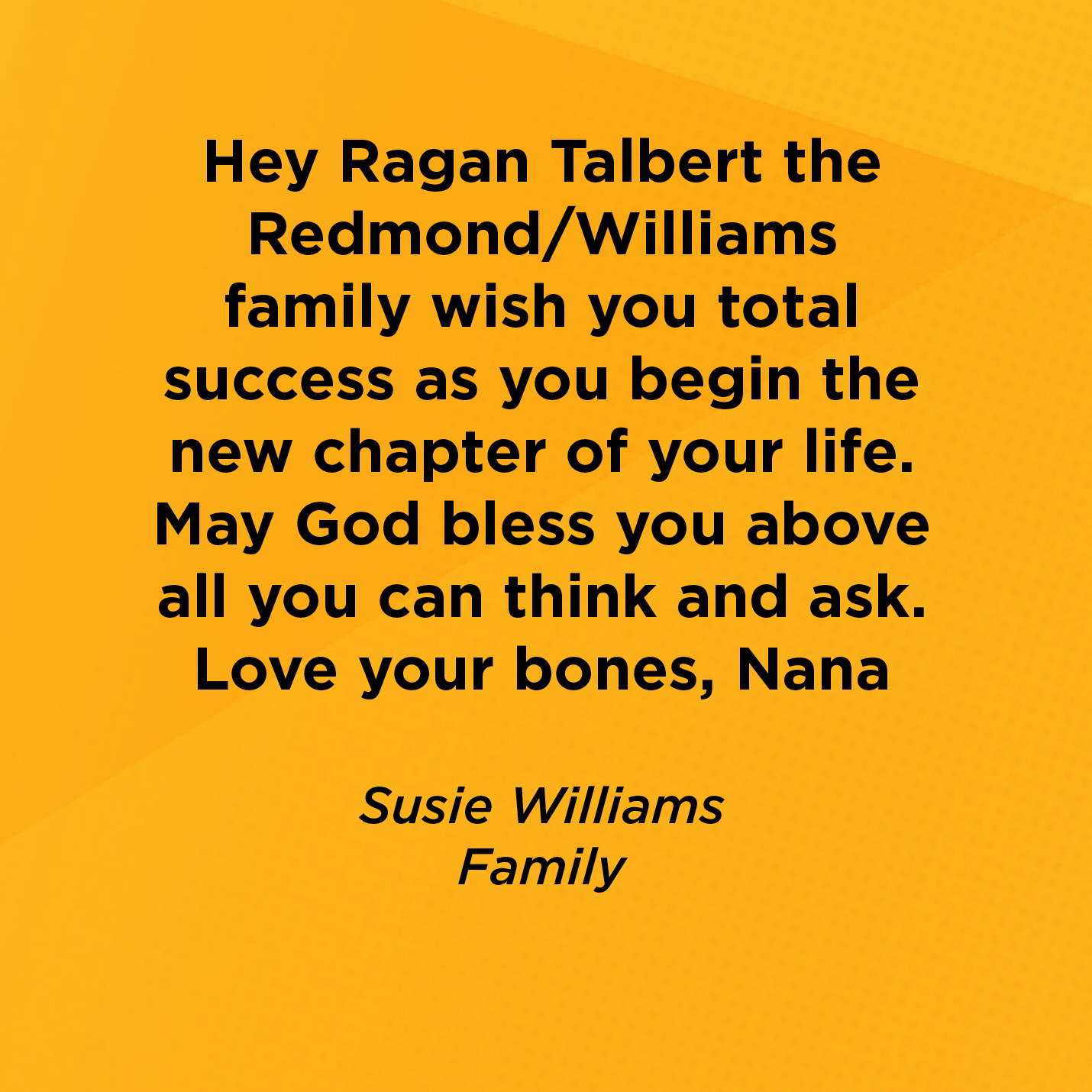 Hey Ragan Talbert the Redmond/Williams family wish you total success as you begin the new chapter of your life.  May God bless you above all you can think and ask. Love your bones, Nana   Susie Williams  Family     