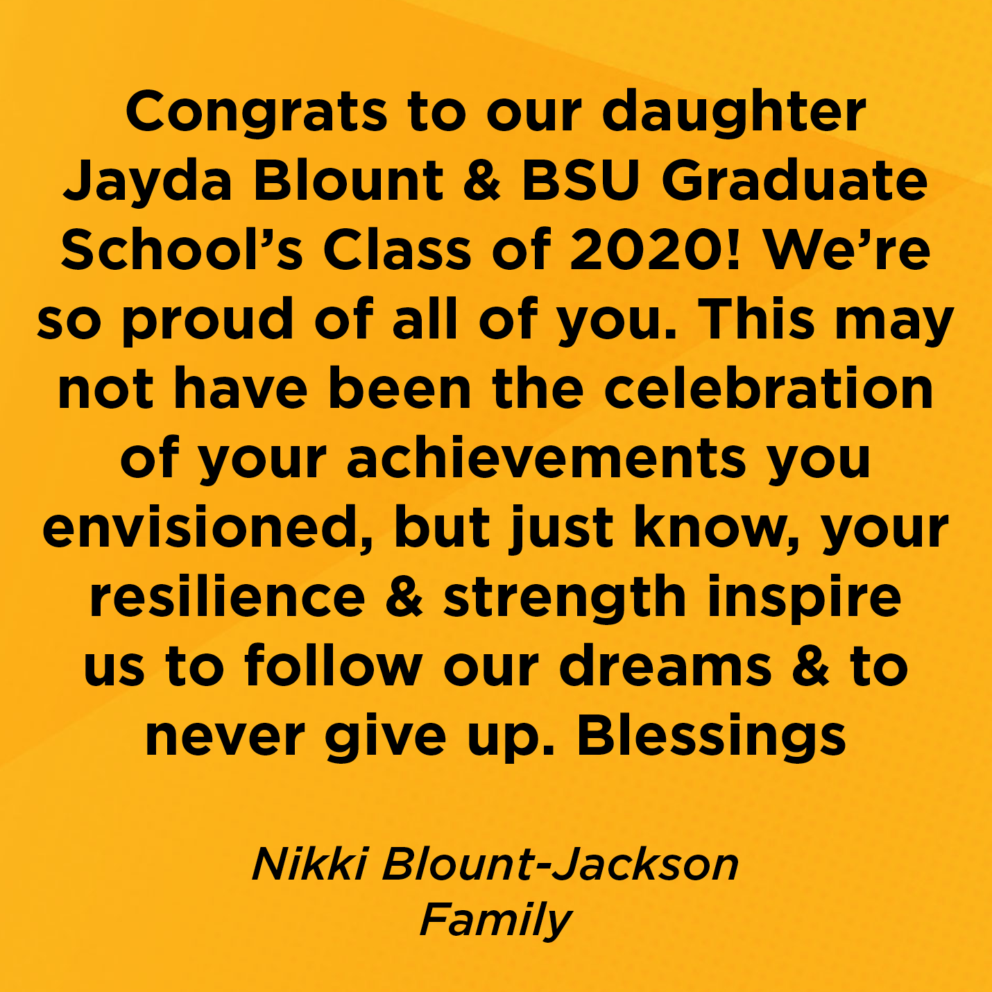 Congrats to our daughter Jayda Blount & BSU Graduate School’s Class of 2020! We’re so proud of all of you. This may not have been the celebration of your achievements you envisioned, but just know, your resilience & strength inspire us to follow our dreams & to never give up. Blessings  Nikki Blount-Jackson Family