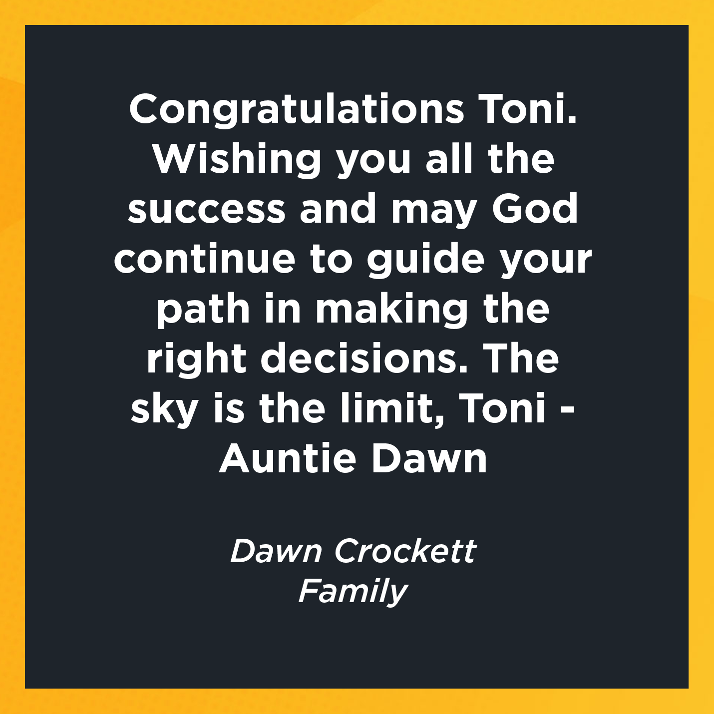 Congratulations Toni. Wishing you all the success and may God continue to guide your path in making the right decisions. The sky is the limit, Toni - Auntie Dawn   Dawn Crockett  Family   