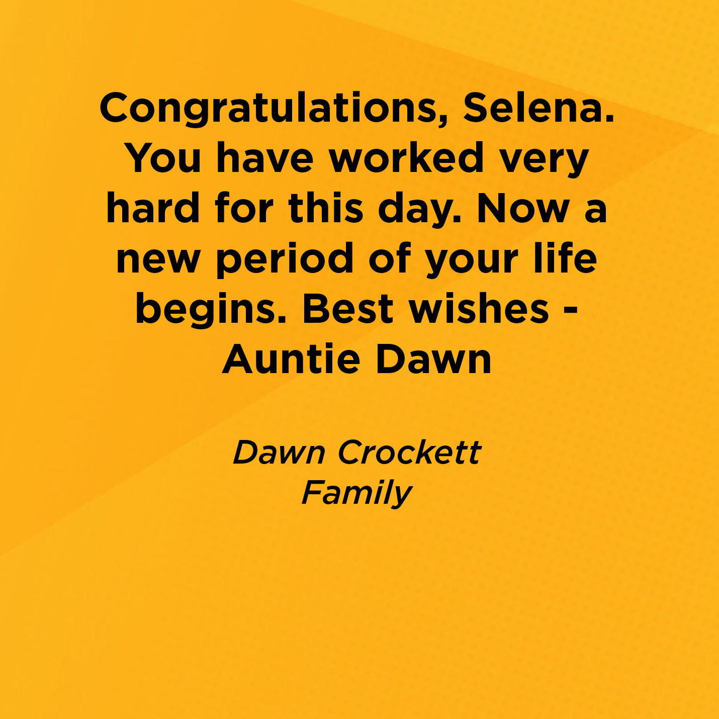 Congratulations, Selena.  You have worked very hard for this day. Now a new period of your life begins. Best wishes - Auntie Dawn   Dawn Crockett  Family  