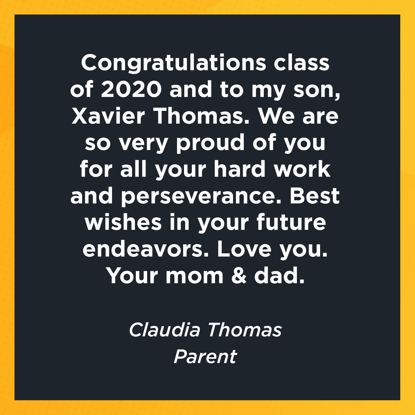 Congratulations class of 2020 and to my son, Xavier Thomas. We are so very proud of you for all your hard work and perseverance. Best wishes in your future endeavors. Love you. Your mom & dad.   Claudia Thomas  Parent 