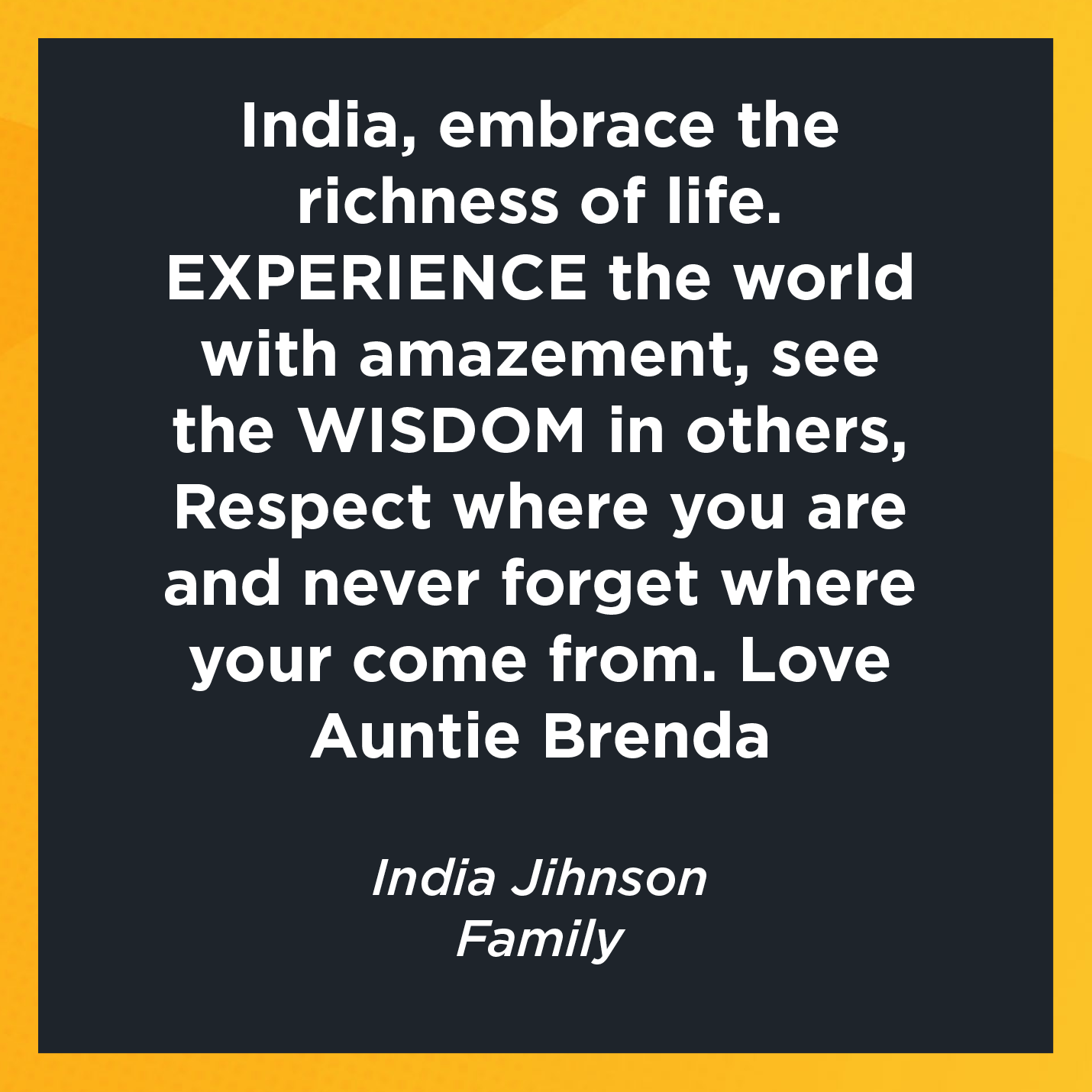 India, embrace the richness of life.  EXPERIENCE the world with amazement, see the WISDOM in others, Respect where you are and never forget where your come from. Love Auntie Brenda   India Jihnson  Parent/Family