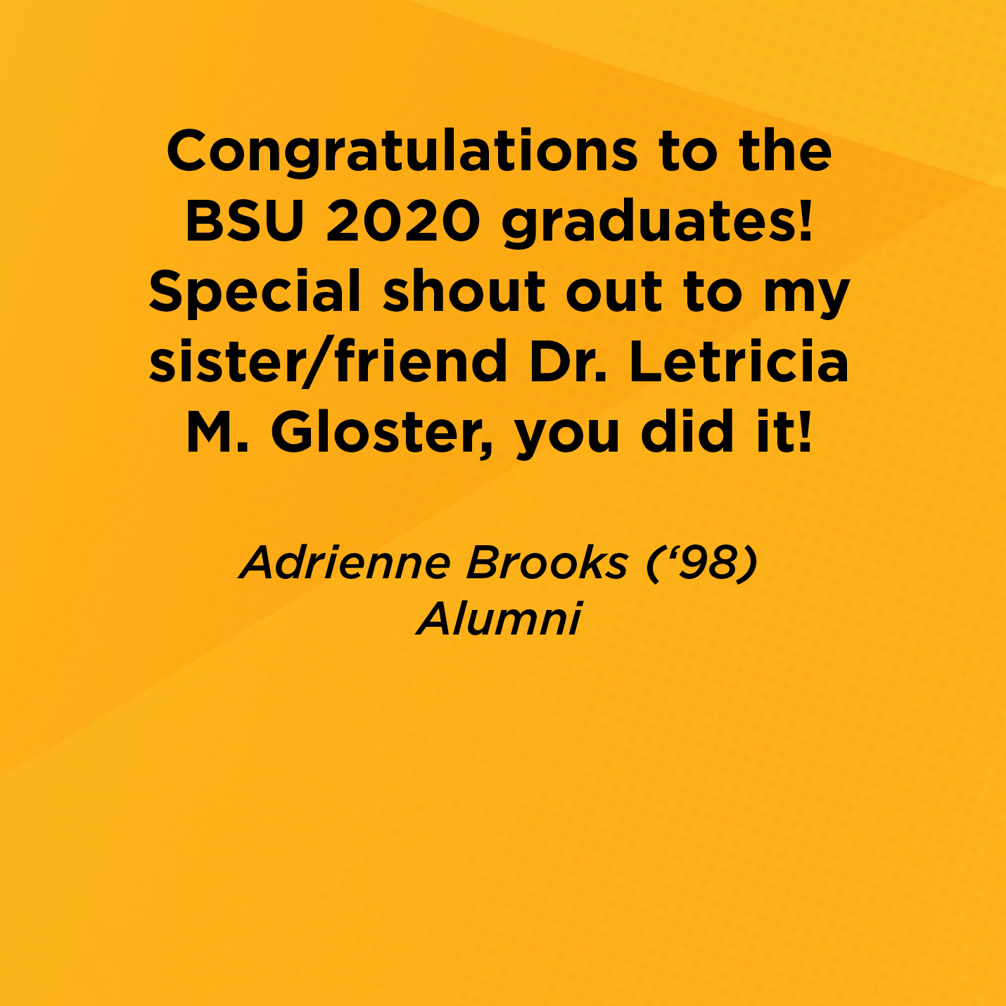 Congratulations to the BSU 2020 graduates!  Special shout out to my sister/friend Dr. Letricia M. Gloster, you did it!       Adrienne Brooks (‘98)  Alumni 