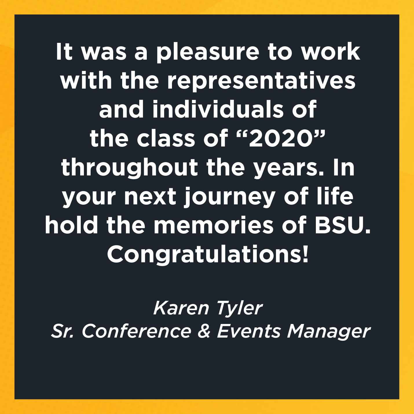 It was a pleasure to work with the representatives and individuals of the class of “2020” throughout the years. In your next journey of life hold the memories of BSU. Congratulations!  Karen Tyler  Sr. Conference & Events Manager