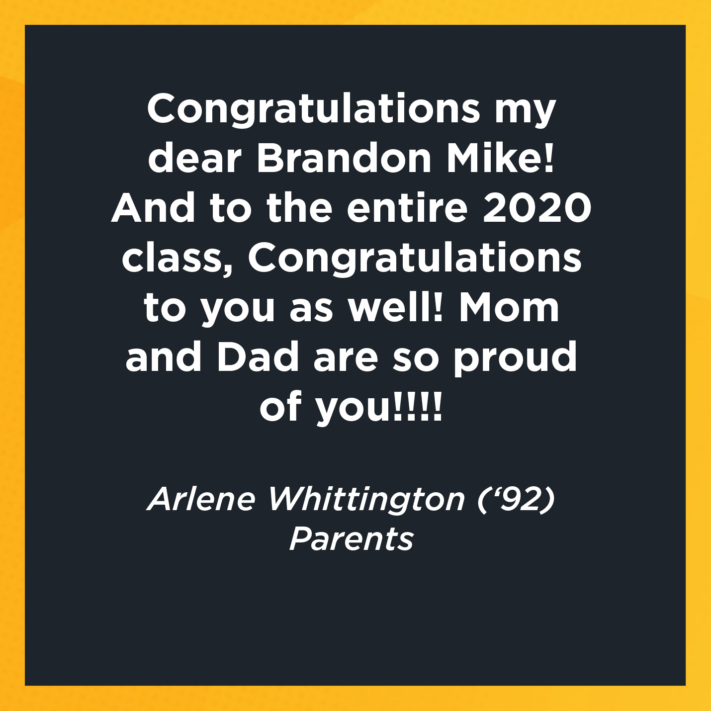 Congratulations my dear Brandon Mike! And to the entire 2020 class, Congratulations to you as well! Mom and Dad are so proud of you!!!!   Arlene Whittington (‘92)  Parents 