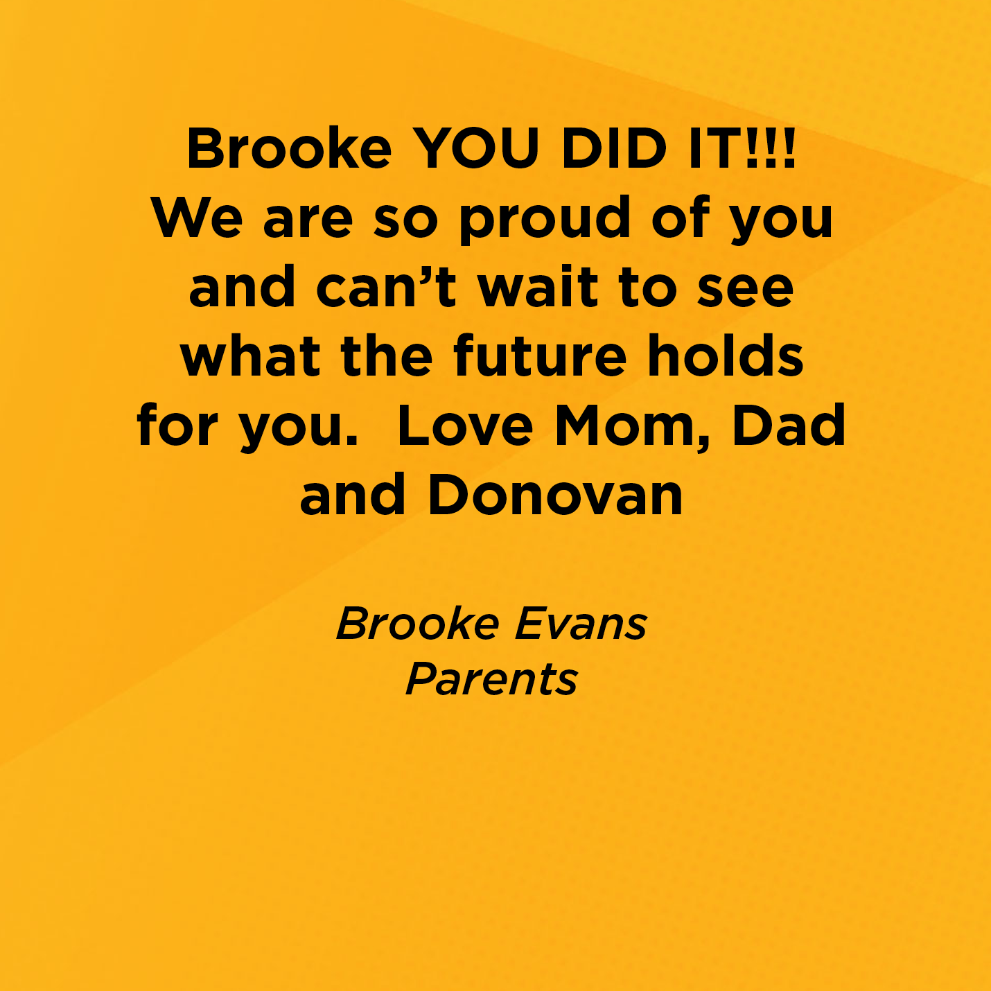 Brooke YOU DID IT!!!  We are so proud of you and can't wait to see what the future holds for you.  Love Mom, Dad and Donovan   Brooke Evans  Parents   