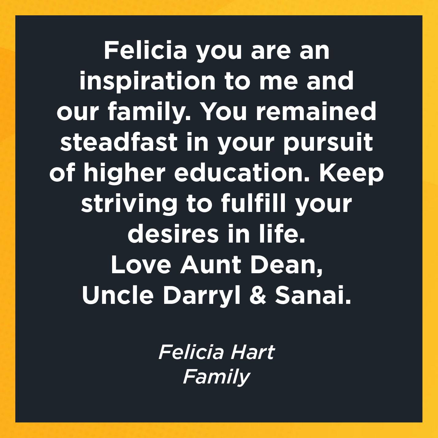 Felicia you are an inspiration to me and our family. You remained steadfast in your pursuit of higher education. Keep striving to fulfill your desires in life. Love Aunt Dean, Uncle Darryl and Sanai.   Felicia Hart  Family 