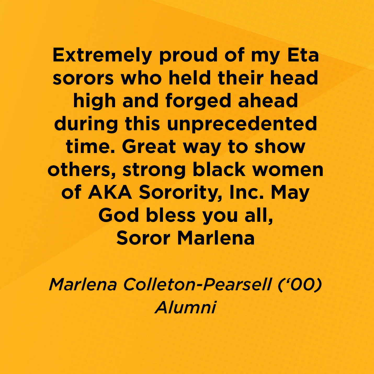 Extremely proud of my Eta sorors who held their head high and forged ahead during this unprecedented time. Great way to show others, strong black women of AKA Sorority, Inc. May God bless you all, Soror Marlena   Marlena Colleton-Pearsell (‘00)  Alumni 