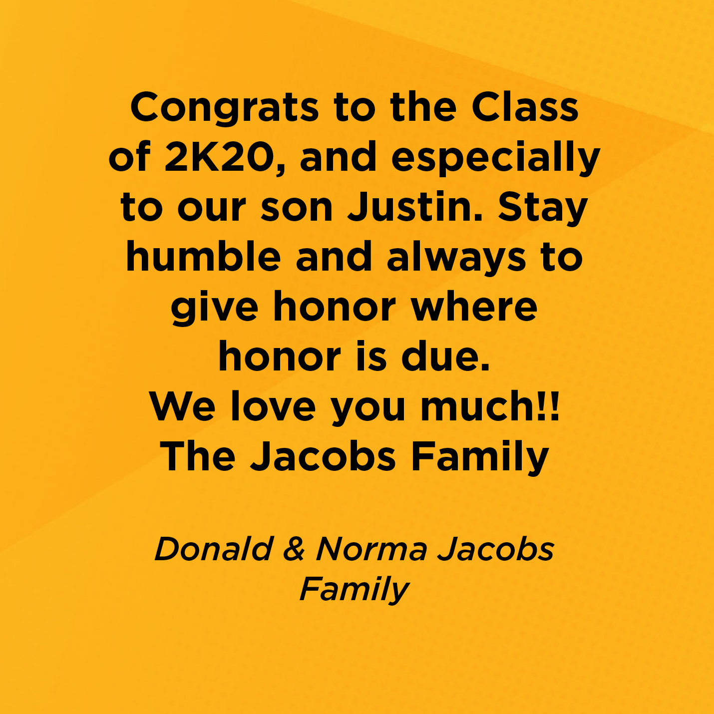 Congrats to the Class of 2K20, and especially to our son Justin. Stay humble and always to give honor where honor is due. We love you much!! The Jacobs Family   Donald & Norma Jacobs  Family 