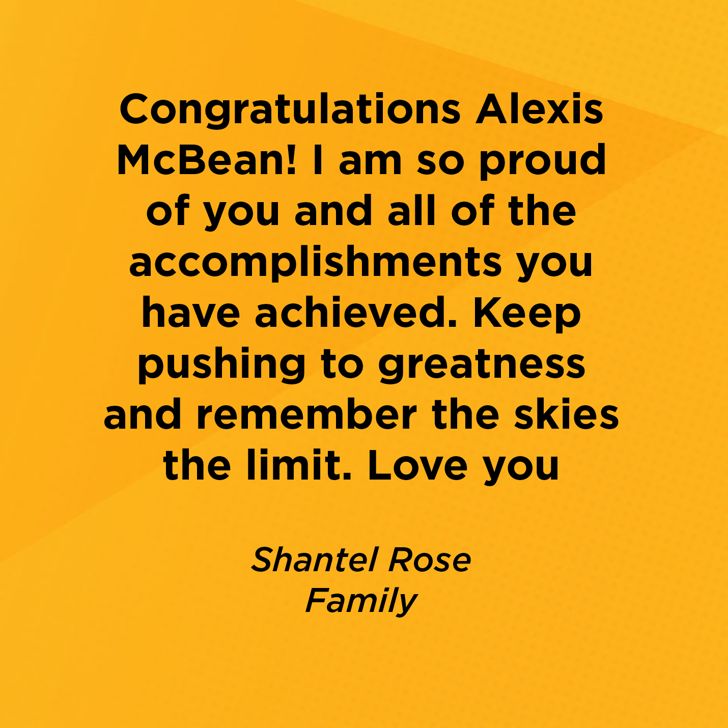 Congratulations Alexis McBean! I am so proud of you and all of the accomplishments you have achieved. Keep pushing to greatness and remember the skies the limit. Love you        Shantel Rose  Family 