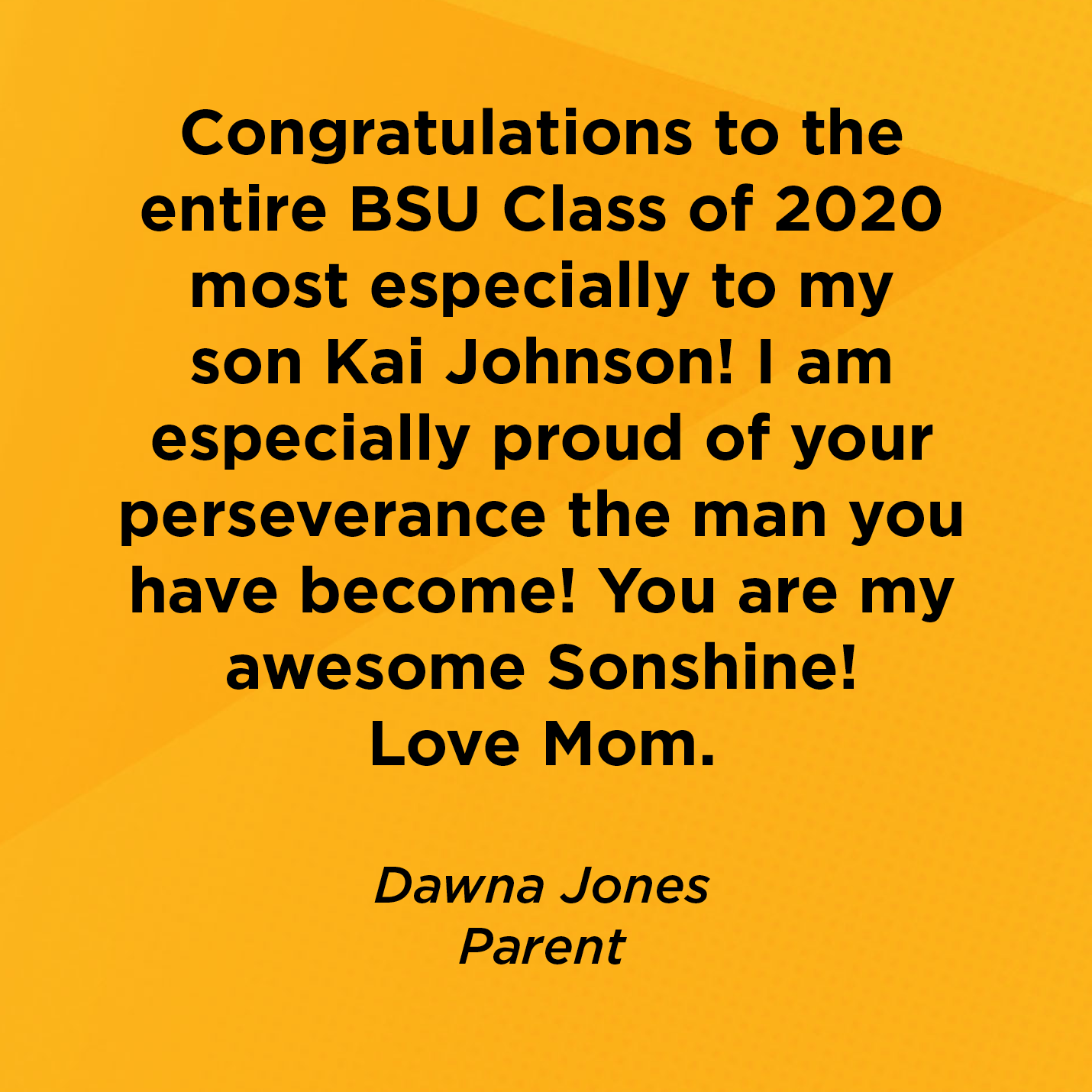 Congratulations to the entire BSU Class of 2020 most especially to my son Kai Johnson! I am especially proud of your perseverance the man you have become! You are my awesome Sonshine! Love Mom.    Dawna Jones  Parent  