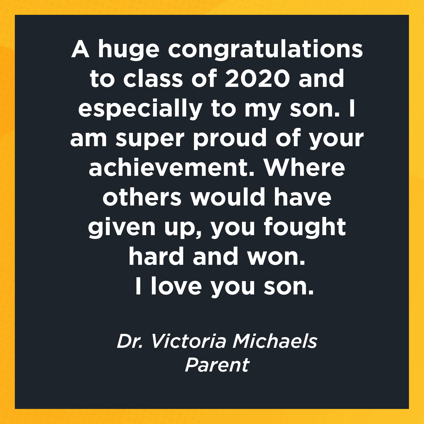 A huge congratulations to class of 2020 and especially to my son. I am super proud of your achievement. Where others would have given up, you fought hard and won.  I love you son.   Dr. Victoria Michaels  Parent 