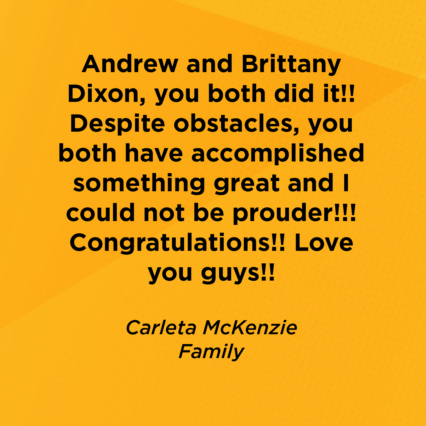 Andrew and Brittany Dixon, you both did it!! Despite obstacles, you both have accomplished something great and I could not be prouder!!! Congratulations!! Love you guys!!      Carleta McKenzie  Family