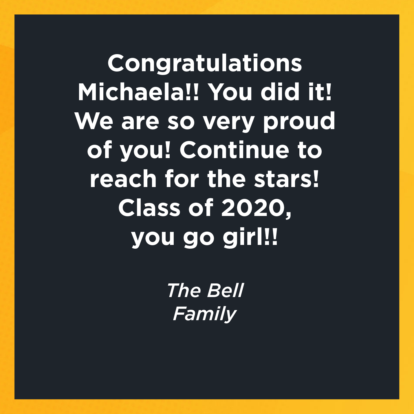 Congratulations Michaela!! You did it! We are so very proud of you! Continue to reach for the stars! Class of 2020, you go girl!!   The Bell  Family     