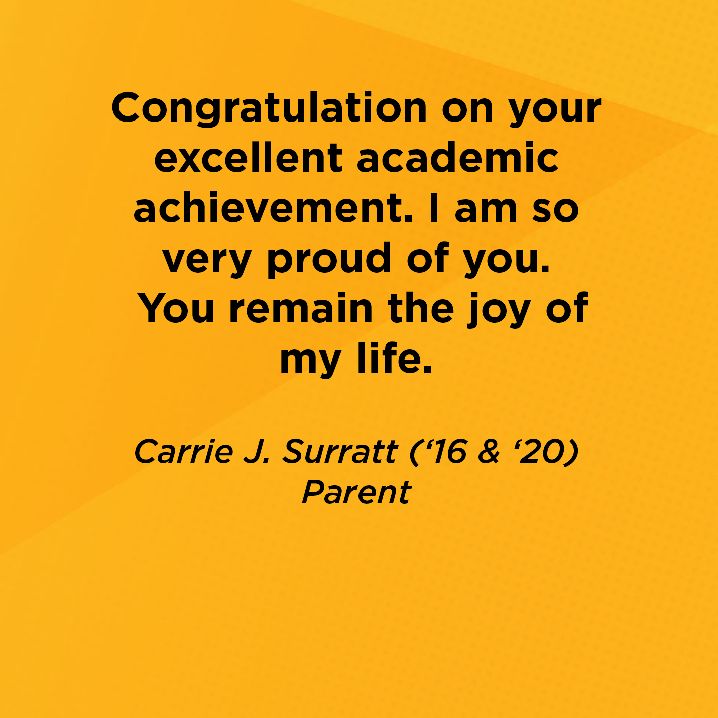 Congratulation on your excellent academic achievement.  I am so very proud of you. You remain the joy of my life.       Carrie J. Surratt (‘16 & ‘20)  Parent 