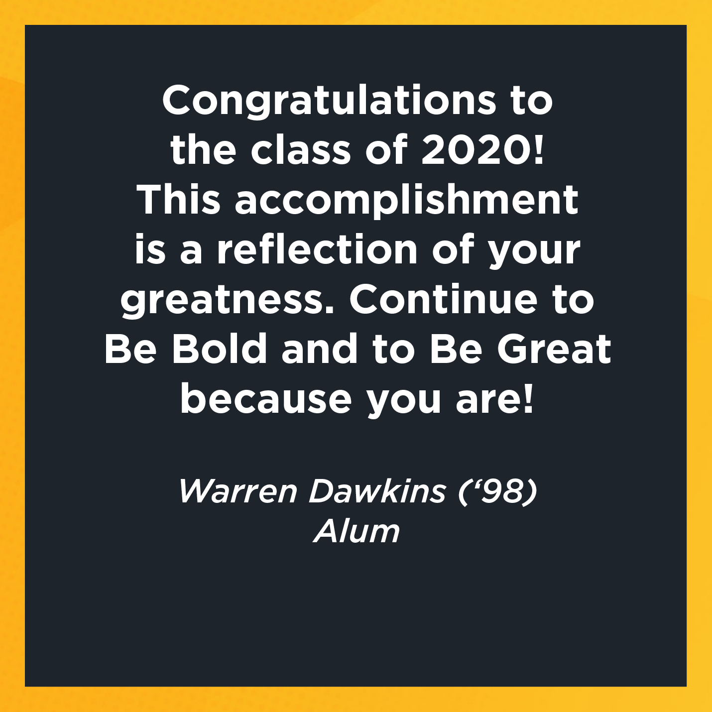 Congratulations to the class of 2020! This accomplishment is a reflection of your greatness. Continue to Be Bold and to Be Great because you are!  Warren Dawkins (‘98) Alum