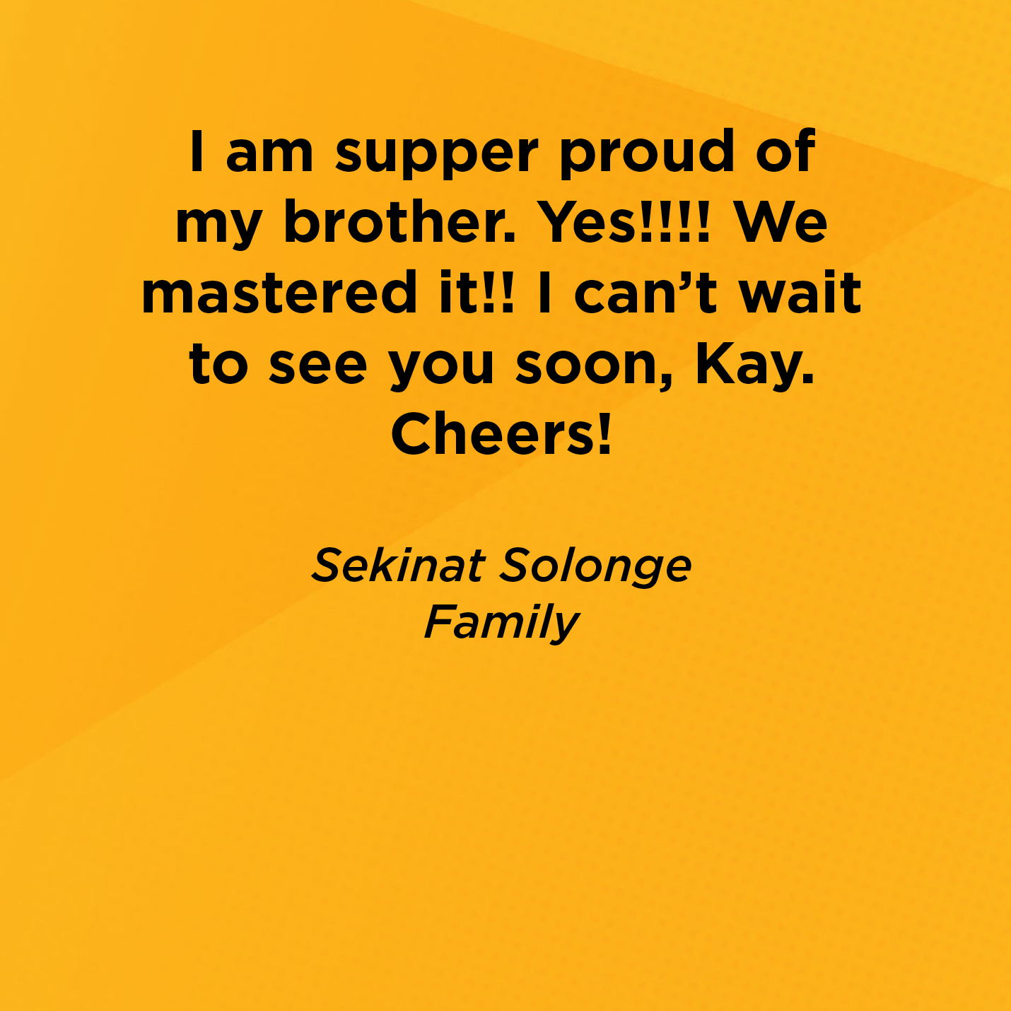 I am supper proud of my brother. Yes!!!! We mastered it!! I can't wait to see you soon, Kay. Cheers!   Sekinat Solonge  Family  