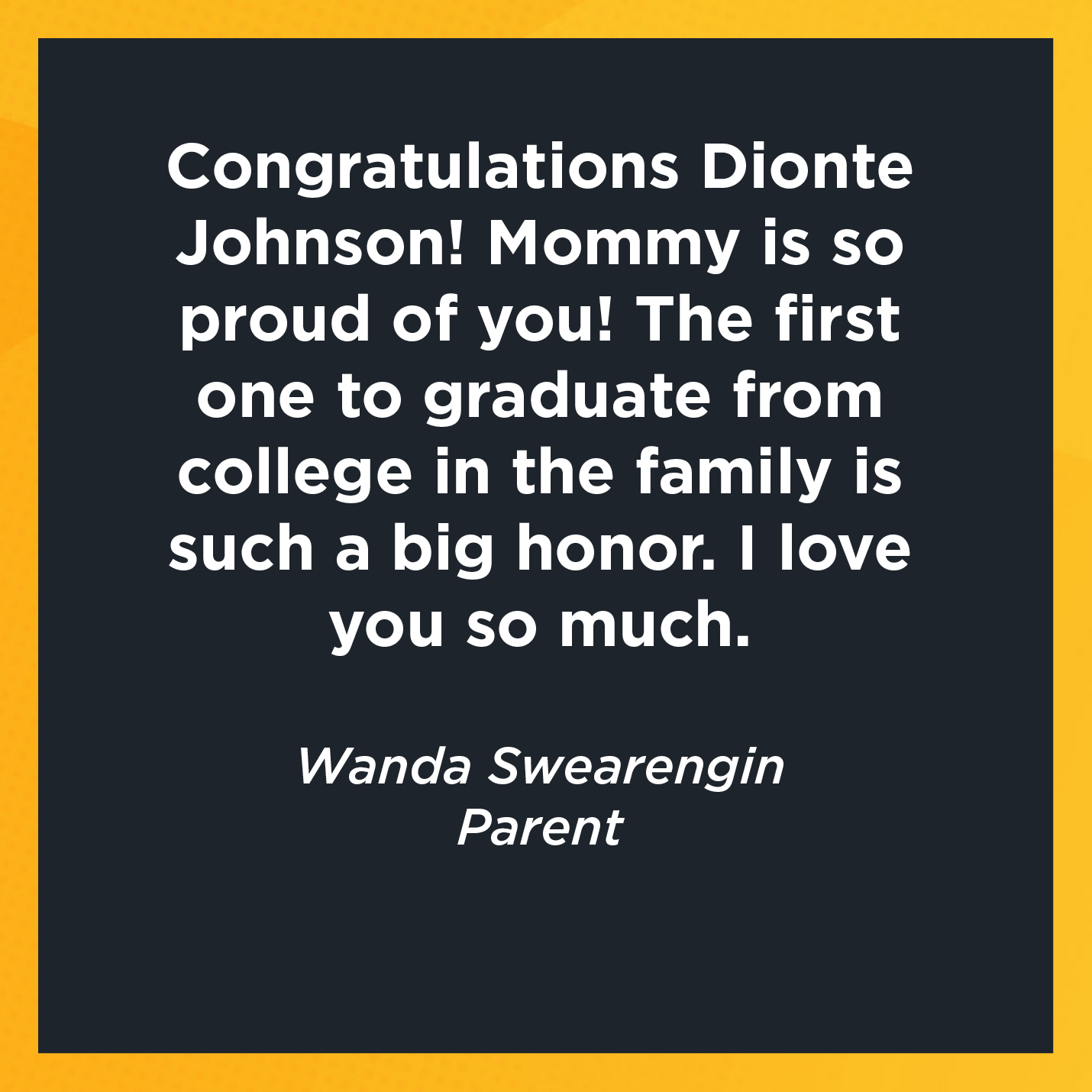 Congratulations Dionte Johnson! Mommy is so proud of you! The first one to graduate from college in the family is such a big honor. I love you so much.   Wanda Swearengin  Parent 