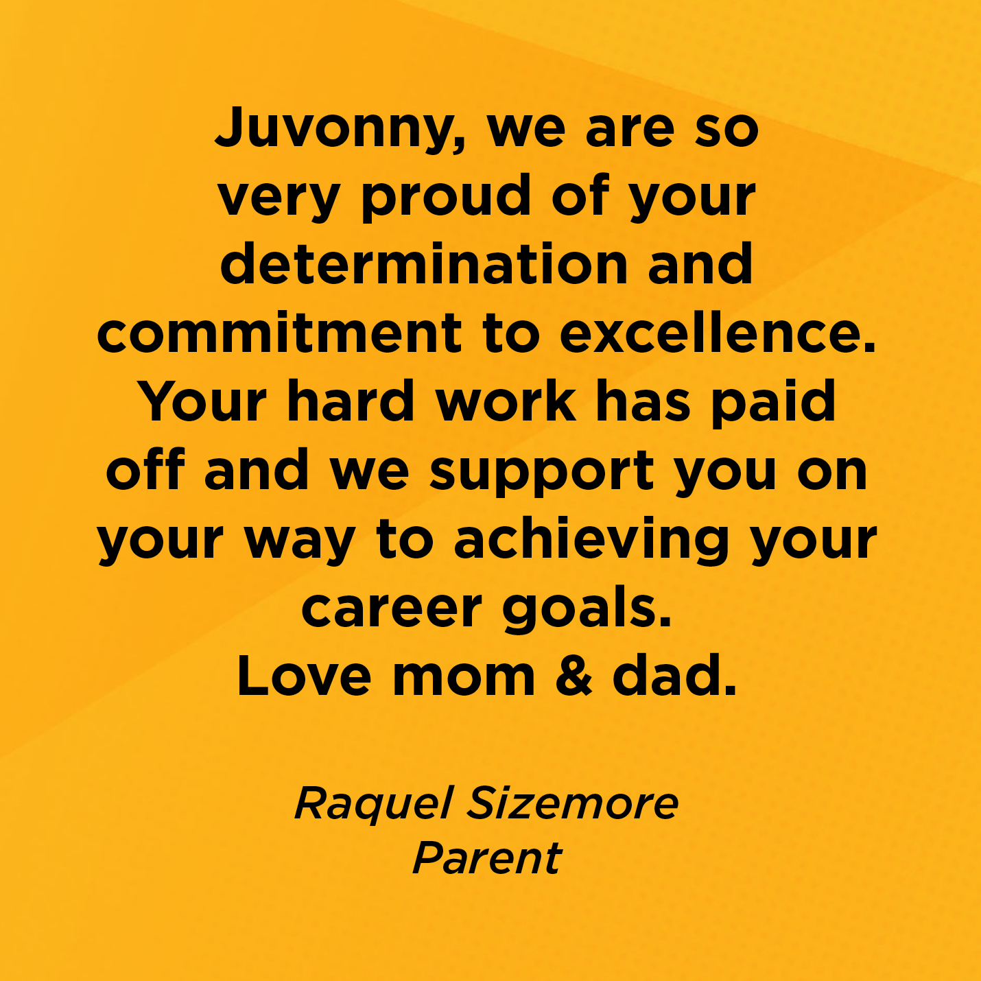 Juvonny, we are so very proud of your determination and commitment to excellence. Your hard work has paid off and we support you on your way to achieving your career goals. Love mom & dad.   Raquel Sizemore   Parent  