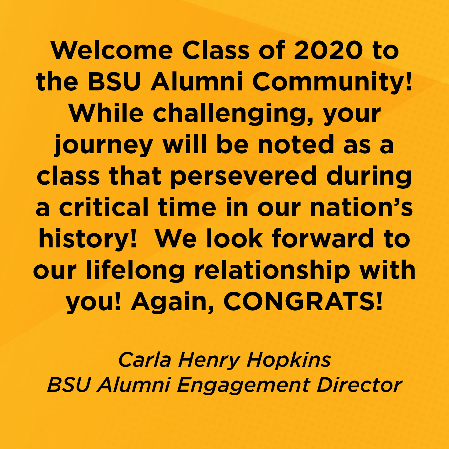 Welcome Class of 2020 to the BSU Alumni Community!  While challenging, your journey will be noted as a class that persevered during a critical time in our nation’s history!  We look forward to our lifelong relationship with you! Again, CONGRATS!  Carla Henry Hopkins BSU Alumni Engagement Director