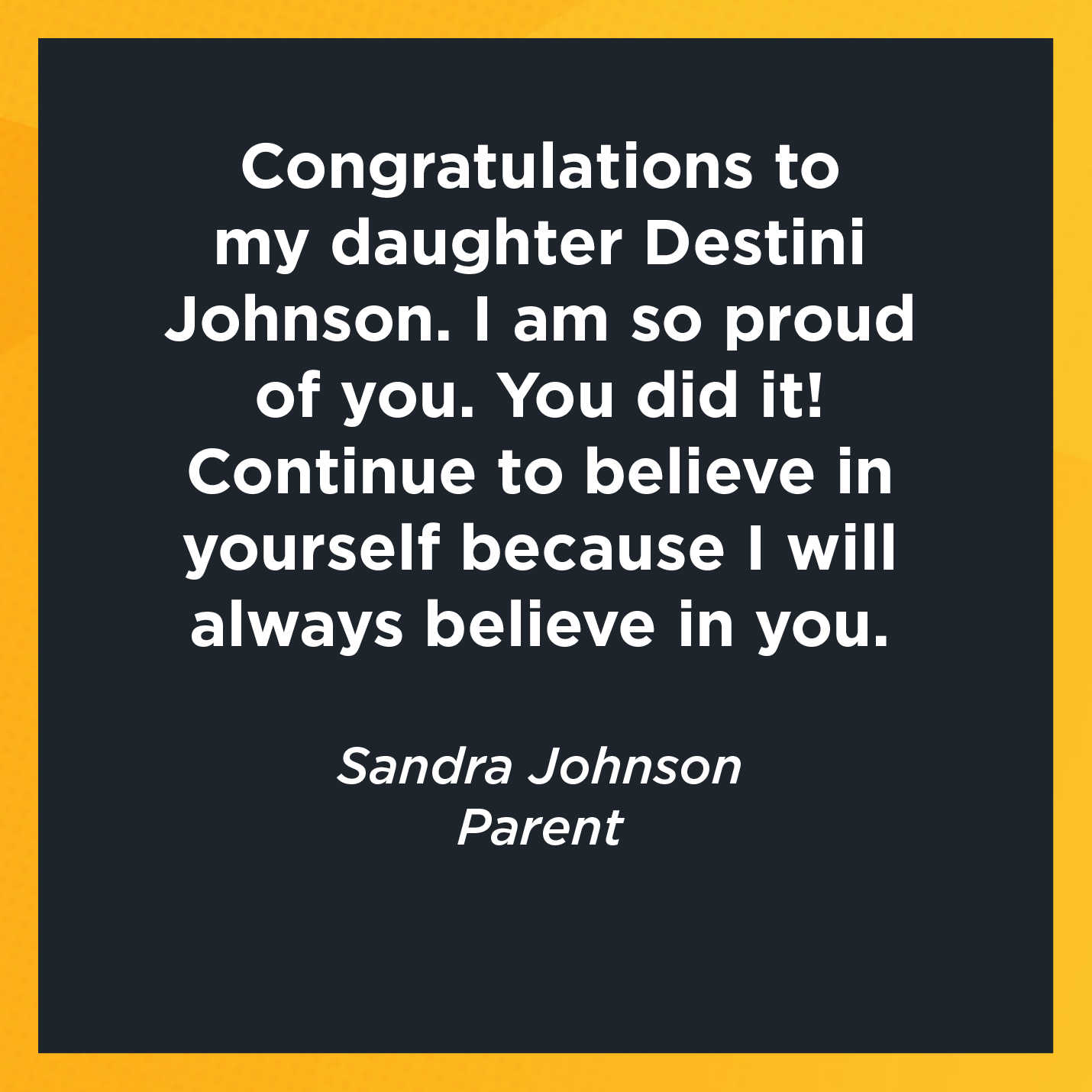 Congratulations to my daughter Destini Johnson. I am so proud of you. You did it! Continue to believe in yourself because I will always believe in you.   Sandra Johnson  Parent 