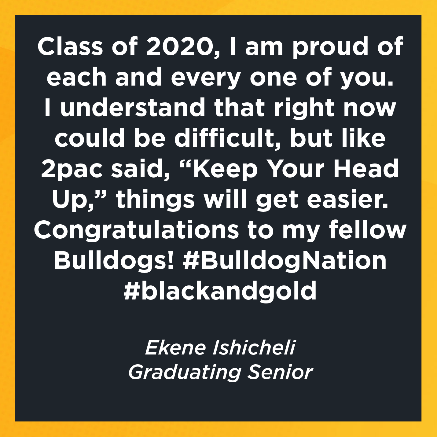 Class of 2020, I am proud of each and every one of you. I understand that right now could be difficult, but like 2pac said, “Keep Your Head Up,” things will get easier. Congratulations to my fellow Bulldogs! #BulldogNation #blackandgold  Ekene Ishicheli Graduating Senior