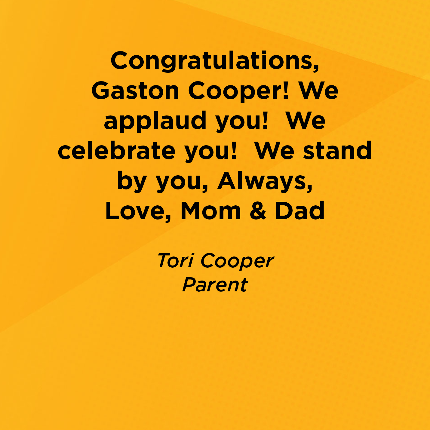 Congratulations, Gaston Cooper! We applaud you!  We celebrate you!  We stand by you, Always,  Love, Mom & Dad  Tori Cooper Parent