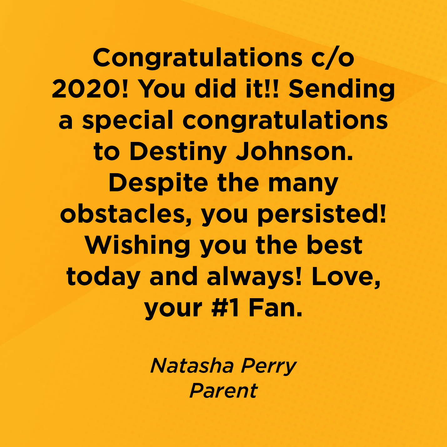 Congratulations c/o 2020! You did it!! Sending a special congratulations to Destiny Johnson. Despite the many obstacles, you persisted! Wishing you the best today and always! Love, your #1 Fan.  Natasha Perry Parent