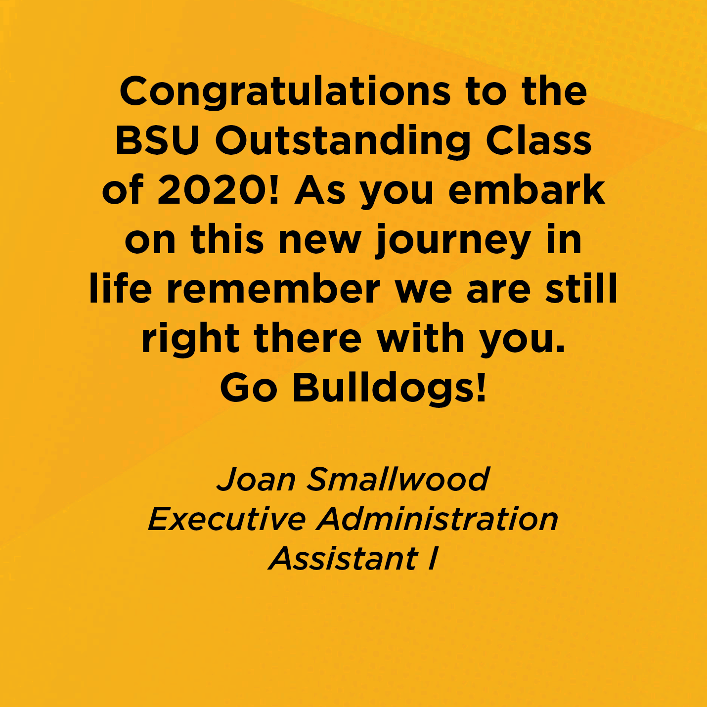 Congratulations to the BSU Outstanding Class of 2020! As you embark on this new journey in life remember we are still right there with you. Go Bulldogs! Joan Smallwood Executive Administrative Assistant 1