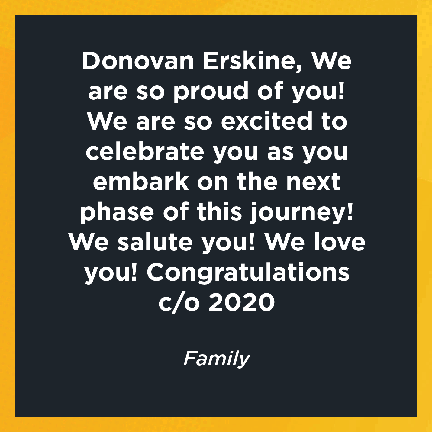 Donovan Erskine, We are so proud of you! We are so excited to celebrate you as you embark on the next phase of this journey! We salute you! We love you! Congratulations c/o 2020 Family