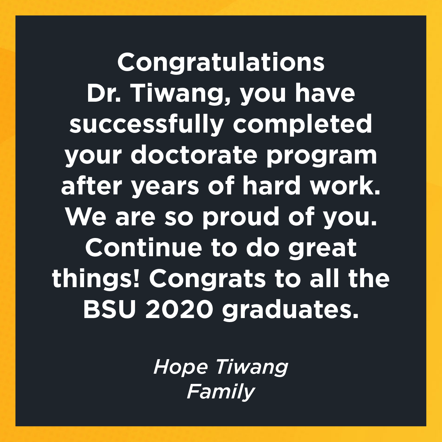 Congratulations  Dr. Tiwang, you have successfully completed your doctorate program after years of hard work. We are so proud of you. Continue to do great things! Congrats to all the BSU 2020 graduates.    Hope Tiwang  Family