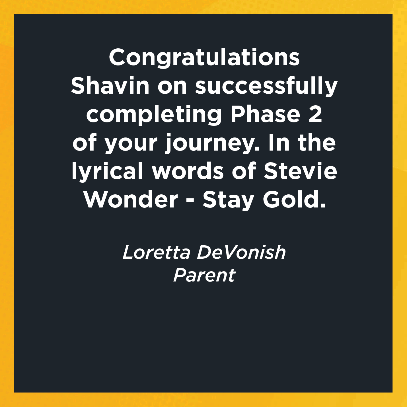 Congratulations Shavin on successfully completing Phase 2 of your journey. In the lyrical words of Stevie Wonder - Stay Gold.  Loretta DeVonish  Parent 