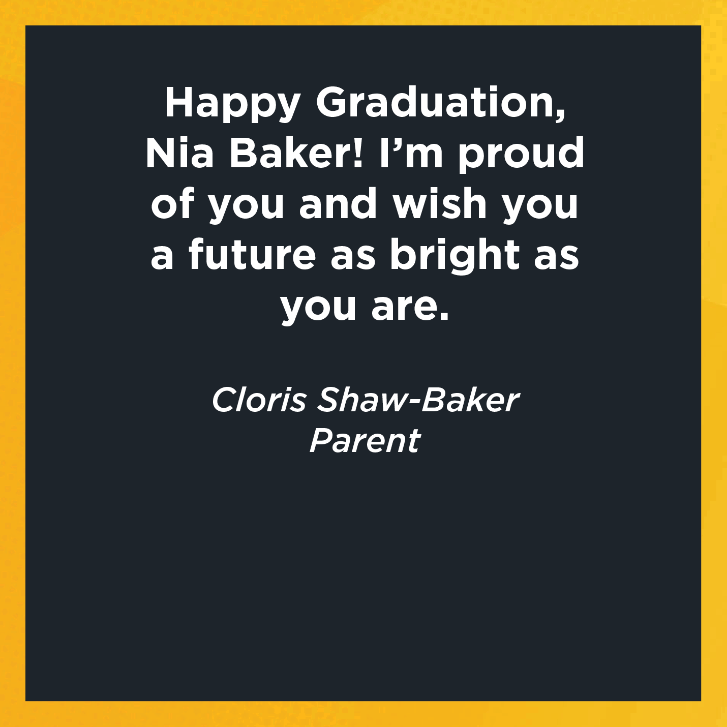 Happy Graduation, Nia Baker! I'm proud of you and wish you a future as bright as you are.    Cloris Shaw-Baker   Parent