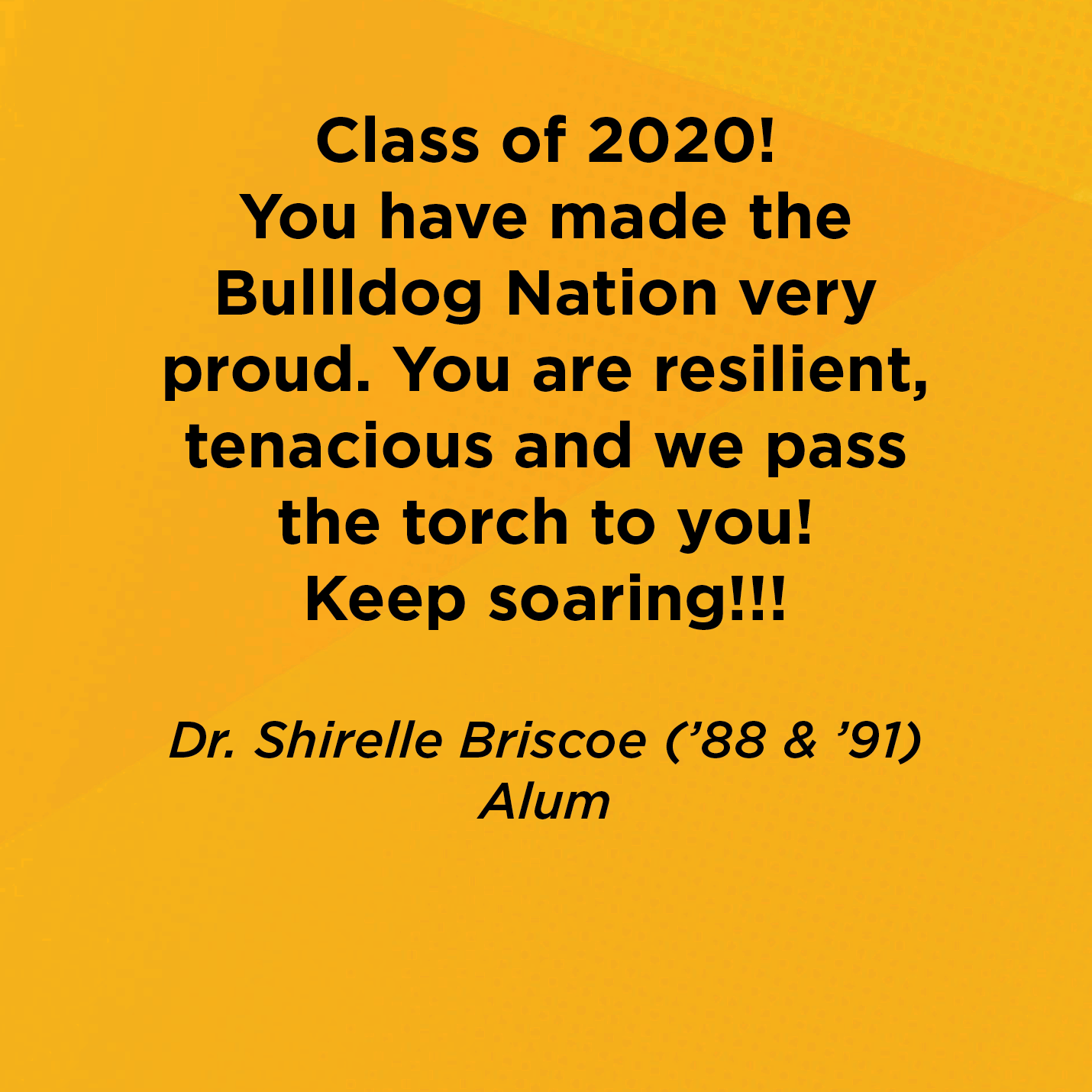 Class of 2020! You have made the Bullldog Nation very proud.  You are resilient, tenacious and we pass the torch to you!  Keep soaring!!!    Dr. Shirelle Briscoe (’88, ’91)  Alum 