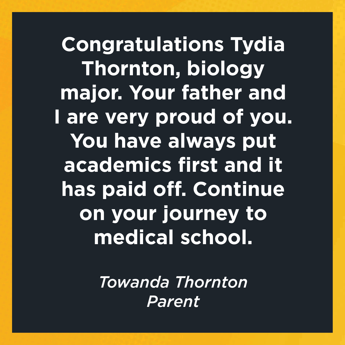 Congratulations Tydia Thornton, biology major.  Your father and I are very proud of you. You have always put academics first and it has paid off. Continue on your journey to medical school.  Towanda Thornton  Parent 