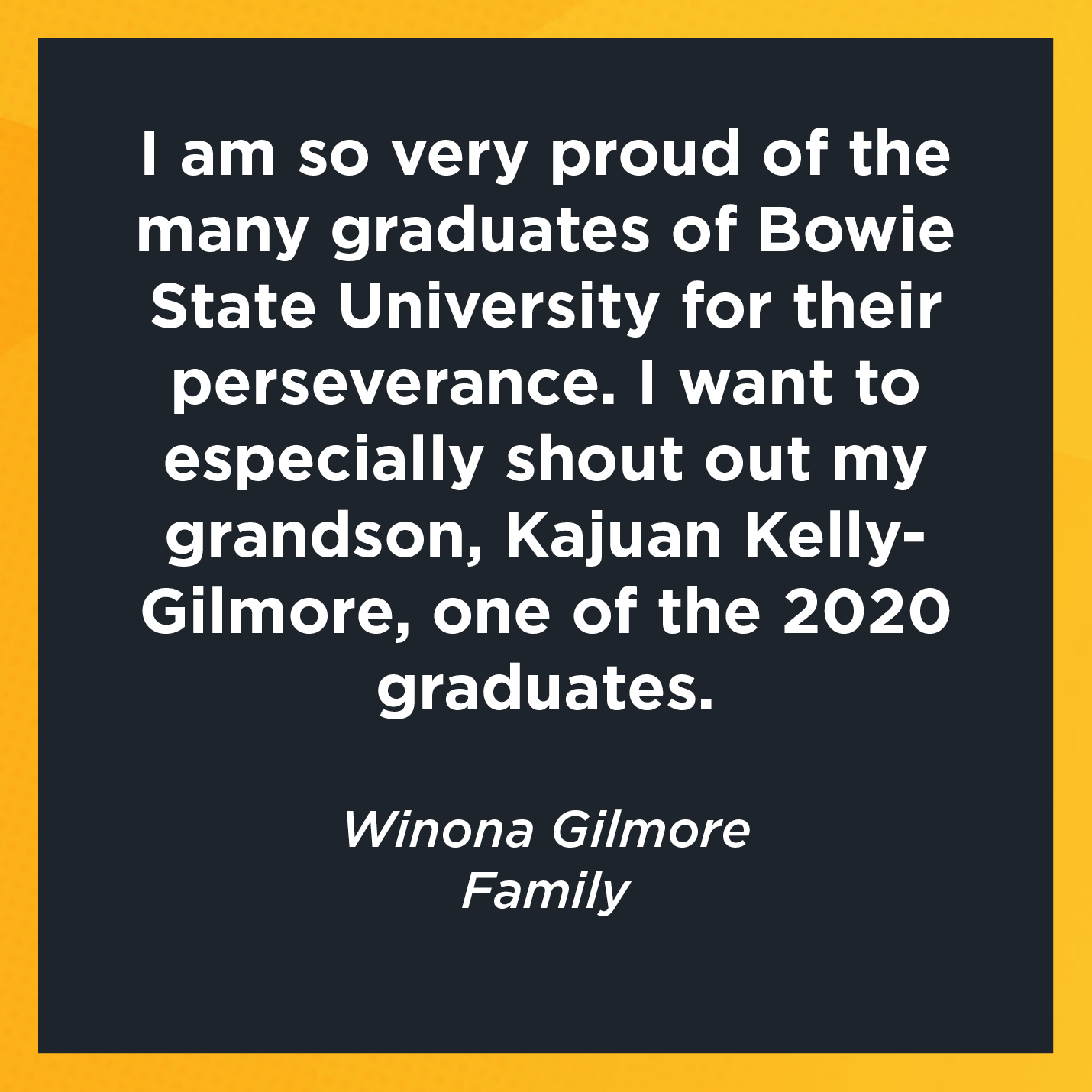 I am so very proud of the many graduates of Bowie State University for their perseverance. I want to especially shout out my grandson, Kajuan Kelly-Gilmore, one of the 2020 graduates.  Winona Gilmore Family